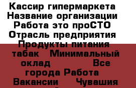 Кассир гипермаркета › Название организации ­ Работа-это проСТО › Отрасль предприятия ­ Продукты питания, табак › Минимальный оклад ­ 19 700 - Все города Работа » Вакансии   . Чувашия респ.,Алатырь г.